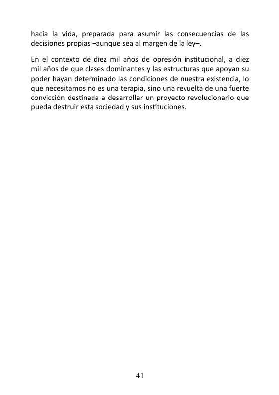 hacia la vida, preparada para asumir las consecuencias de las decisiones propias —aunque sea al margen de la ley-.  En el contexto de diez mil afios de opresién institucional, a diez mil afios de que clases dominantes y las estructuras que apoyan su poder hayan determinado las condiciones de nuestra existencia, lo que necesitamos no es una terapia, sino una revuelta de una fuerte conviccién destinada a desarrollar un proyecto revolucionario que pueda destruir esta sociedad y sus instituciones.  41 